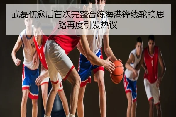 武磊伤愈后首次完整合练海港锋线轮换思路再度引发热议