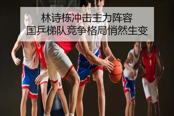 林诗栋冲击主力阵容 国乒梯队竞争格局悄然生变