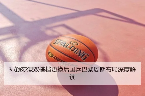 孙颖莎混双搭档更换后国乒巴黎周期布局深度解读